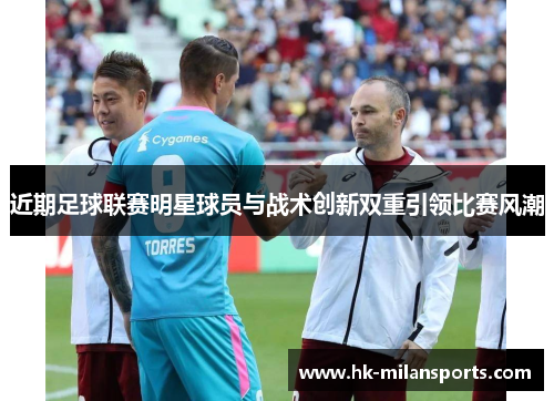 近期足球联赛明星球员与战术创新双重引领比赛风潮