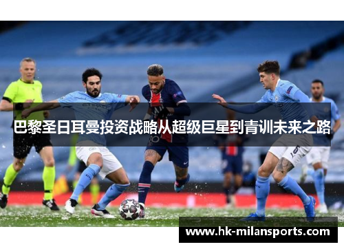 巴黎圣日耳曼投资战略从超级巨星到青训未来之路 巴黎圣日耳曼投资战略从超级巨星到青训未来之路