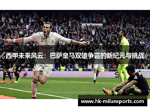 西甲未来风云:巴萨皇马双雄争霸的新纪元与挑战 西甲未来风云:巴萨皇马双雄争霸的新纪元与挑战