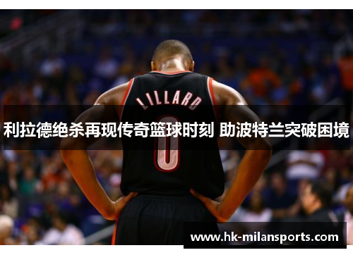 利拉德绝杀再现传奇篮球时刻 助波特兰突破困境 利拉德绝杀再现传奇篮球时刻 助波特兰突破困境
