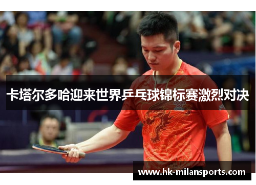 卡塔尔多哈迎来世界乒乓球锦标赛激烈对决