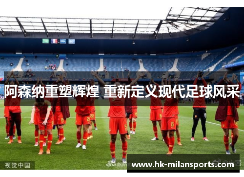 阿森纳重塑辉煌 重新定义现代足球风采 阿森纳重塑辉煌 重新定义现代足球风采