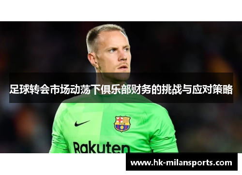 足球转会市场动荡下俱乐部财务的挑战与应对策略 足球转会市场动荡下俱乐部财务的挑战与应对策略