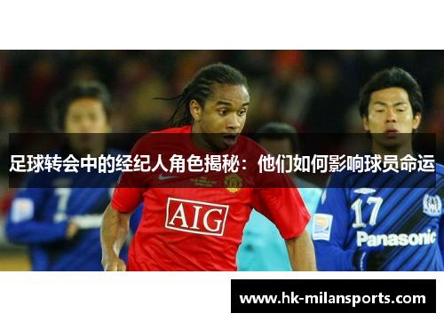 足球转会中的经纪人角色揭秘:他们如何影响球员命运 足球转会中的经纪人角色揭秘:他们如何影响球员命运