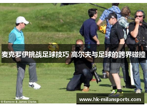 麦克罗伊挑战足球技巧 高尔夫与足球的跨界碰撞 麦克罗伊挑战足球技巧 高尔夫与足球的跨界碰撞